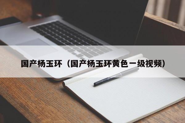 国产杨玉环（国产杨玉环黄色一级视频）