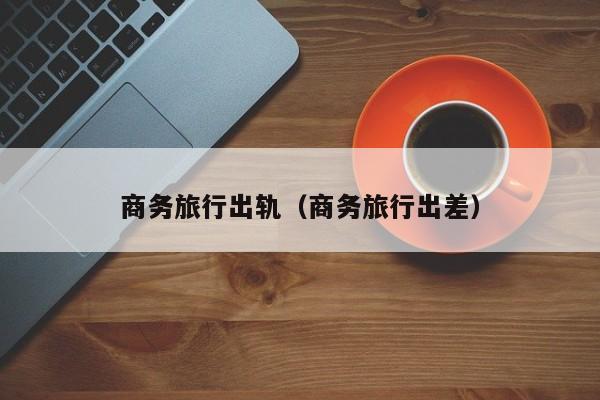 商务旅行出轨（商务旅行出差）