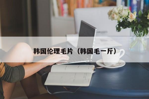 韩国伦理毛片（韩国毛一斤）