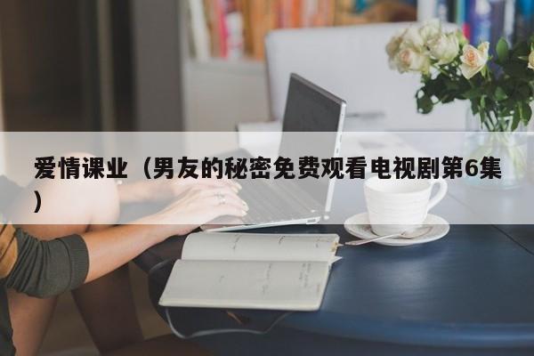 爱情课业（男友的秘密免费观看电视剧第6集）